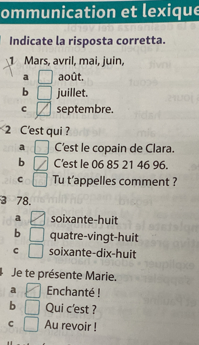 ommunication et lexique
Indicate la risposta corretta.
1 Mars, avril, mai, juin,
a août.
b juillet.
C septembre.
2 C'est qui?
a C'est le copain de Clara.
b C'est le 06 85 21 46 96.
C Tu t’appelles comment ?
3 78.
a soixante-huit
b quatre-vingt-huit
C soixante-dix-huit
Je te présente Marie.
a Enchanté !
b Qui c'est ?
C Au revoir !