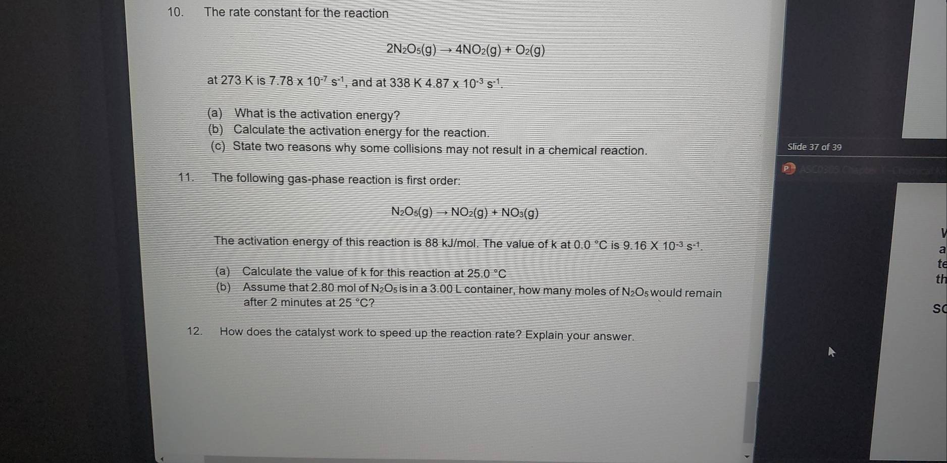 The rate constant for the reaction
2N_2O_5(g)to 4NO_2(g)+O_2(g)
at 273 K is 7.78* 10^(-7)s^(-1) , and at 338K4.87* 10^(-3)s^(-1). 
(a) What is the activation energy? 
(b) Calculate the activation energy for the reaction. 
(c) State two reasons why some collisions may not result in a chemical reaction. 
Slide 37 of 39
11. The following gas-phase reaction is first order:
N_2O_5(g)to NO_2(g)+NO_3(g)
The activation energy of this reaction is 88 kJ/mol. The value of k at 0.0°C is 9.16* 10^(-3)s^(-1)
a 
te 
(a) Calculate the value of k for this reaction at 25.0°C
th 
(b) Assume that 2.80 mol of N₂O₅ is in a 3.00 L container, how many moles of N₂O₅ would remain 
after 2 minutes at 25°C? 
12. How does the catalyst work to speed up the reaction rate? Explain your answer.