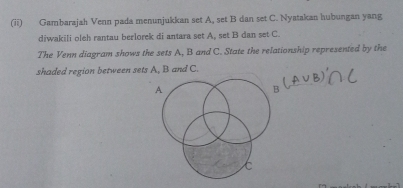 (ii) Gambarajah Venn pada menunjukkan set A, set B dan set C. Nyatakan hubungan yang 
diwakili oleh rantau berlorek di antara set A, set B dan set C. 
The Venn diagram shows the sets A, B and C. State the relationship represented by the 
shaded region between sets A, B and C.
A
C