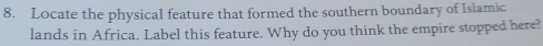 Locate the physical feature that formed the southern boundary of Islamic 
lands in Africa. Label this feature. Why do you think the empire stopped here?