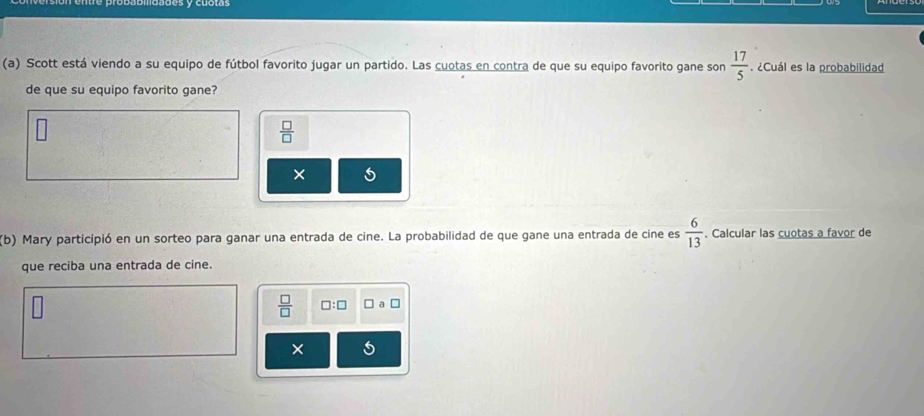 Scott está viendo a su equipo de fútbol favorito jugar un partido. Las cuotas en contra de que su equipo favorito gane son  17/5 . ¿Cuál es la probabilidad 
de que su equipo favorito gane?
 □ /□  
× 
(b) Mary participió en un sorteo para ganar una entrada de cine. La probabilidad de que gane una entrada de cine es  6/13 . Calcular las cuotas a favor de 
que reciba una entrada de cine.
 □ /□   □ :□
×