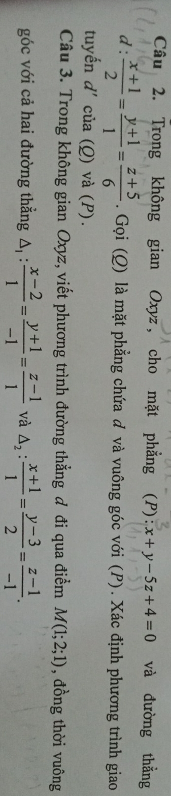 Trong không gian Oxyz, cho mặt phẳng (P): x+y-5z+4=0 và đường thẳng 
d :  (x+1)/2 = (y+1)/1 = (z+5)/6 . Gọi (Q) là mặt phẳng chứa đ và vuông góc với (P). Xác định phương trình giao 
tuyến d' của (Q) và (P). 
Câu 3. Trong không gian Oxyz, viết phương trình đường thẳng đ đi qua điểm M(1;2;1) , đồng thời vuông 
góc với cả hai đường thẳng △ _1: (x-2)/1 = (y+1)/-1 = (z-1)/1  và △ _2: (x+1)/1 = (y-3)/2 = (z-1)/-1 .