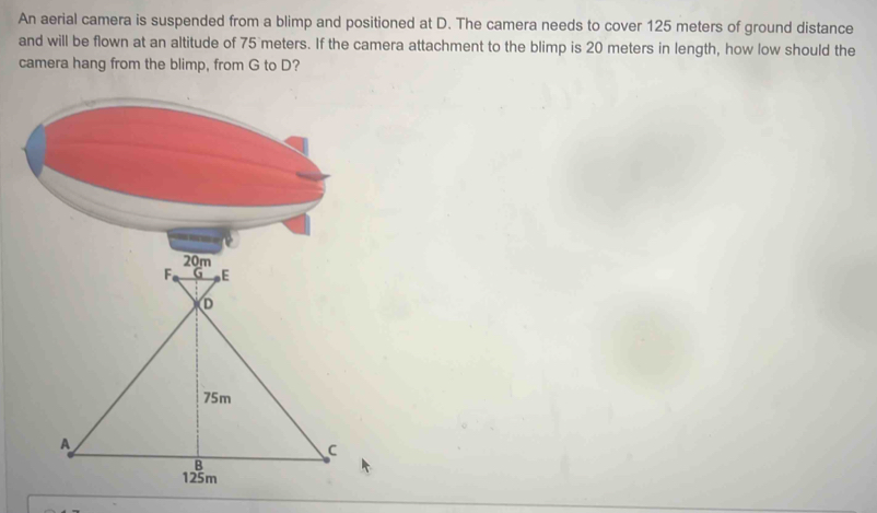 An aerial camera is suspended from a blimp and positioned at D. The camera needs to cover 125 meters of ground distance 
and will be flown at an altitude of 75 meters. If the camera attachment to the blimp is 20 meters in length, how low should the 
camera hang from the blimp, from G to D?