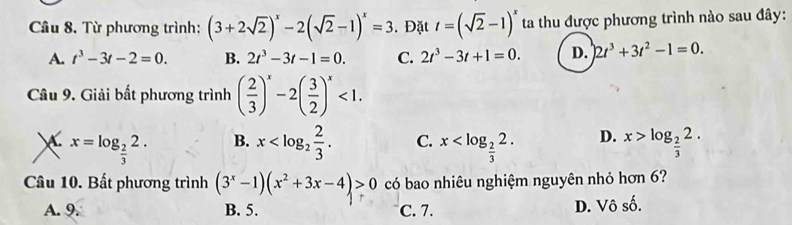 Từ phương trình: (3+2sqrt(2))^x-2(sqrt(2)-1)^x=3. Đặt t=(sqrt(2)-1)^x ta thu được phương trình nào sau đây:
A. t^3-3t-2=0. B. 2t^3-3t-1=0. C. 2t^3-3t+1=0. D. 2t^3+3t^2-1=0. 
Câu 9. Giải bất phương trình ( 2/3 )^x-2( 3/2 )^x<1</tex>. 
 x=log _ 2/3 2.
D.
B. x . x . x>log _ 2/3 2. 
C.
、
Câu 10. Bất phương trình (3^x-1)(x^2+3x-4)>0 có bao nhiêu nghiệm nguyên nhỏ hơn 6?
A. 9. B. 5. C. 7. D. Vô số.