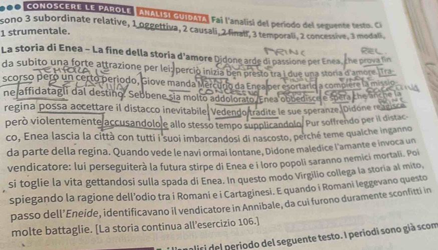 CONOSCERE LE PAROLE ANALISI GUIDATA, Fai l'analisi del período del seguenc e t eta 
1 strumentale. sono 3 subordinate relative, 1 oggettiva, 2 causali, 2 finali, 3 temporali, 2 concessive, 3 modali,
La storia di Enea - La fine della storía d'amore Didone arde di passione per Enea, the prova fin
da subito una forte attrazione per lei: perció inizia ben presto tra i due una storia d'amore. Tra
scorso peró un certo periodo, Giove manda Mercurio da Enea per esortario a compiere la missio
ne affidatagli dal destino. Sebbene sia molto addolorato. Enea obbedisce e spera che anche la
regina possa accettare il dístacco inevitabile. Vedendo tradite le sue speranze, Didone reagico
peró violentemente accusandolo e allo stesso tempo supplicandolo. Pur soffrendo per il distac
co, Enea lascia la città con tutti í suoi imbarcandosi di nascosto, perché teme qualche inganno
da parte della regina. Quando vede le navi ormai lontane, Didone maledice l'amante e invoca un
vendicatore: lui perseguíterà la futura stirpe di Enea e í loro popoli saranno nemici mortali. Po
si toglie la vita gettandosi sulla spada di Enea. In questo modo Virgilio collega la storia al mito,
spiegando la ragione dell’odio tra i Romani e i Cartaginesi. E quando i Romani leggevano questo
passo dell’Eneide, ídentificavano il vendicatore in Annibale, da cui furono duramente sconfitti in
molte battaglie. [La storia continua all’esercizio 106.]
alisi del periodo del seguente testo. I periodi sono già scom