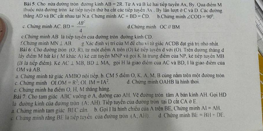 Cho nửa đường tròn đường kính AB=2R. Từ A và B kẻ hai tiếp tuyển Ax, By. Qua điểm M
nhuộc nửa đường tròn kê tiếp tuyển thứ ba cắt các tiếp tuyển Ax . By lần lượt ở C và D. Các đường
thẳng AD và BC cắt nhau tại N.a. Chứng minh AC+BD=CD. b.Chứng minh ∠ COD=90°.
c. Chứng minh AC. BD= AB^2/4  d.Chứng minh OCparallel OCparallel
c.Chứng minh AB là tiếp tuyển của đường tròn đường kính CD.
fChứng minh MN⊥ AB g Xác định vị trí của M đề chu vị tứ giác ACDB đạt giá trị nhỏ nhất.
Bài 6: Cho đường tròn (O;R) , từ một điểm A trên (O) kẻ tiếp tuyển d với (O). Trên đường thăng đ
lấy điểm M bắt ki ( M khác A) kẻ cát tuyển MNP và gọi K là trung điễm của NP, kẻ tiếp tuyển MB
(B là tiếp điểm). Kẻ AC⊥ MB,BD⊥ MA ,  gọi H là giao điểm của AC và BD, I là giao điểm của
OM và AB.
a. Chứng minh tứ giác AMBO nội tiểp. b. CM 5 điễm O, K. A. M. B cùng nằm trên một đường tròn
c. Chứng minh OLOM=R^2; OI. IM=IA^2. d. Chứng minh OAHB là hình thoi.
e. Chứng minh ba điểm O, H, M thăng hàng.
Bài 7: Cho tam giác ABC vuông ở A, đường cao AH. Về đường tròn tâm A bán kính AH. Gọi HD
lá đường kính của dường tròn (A: AH). Tiếp tuyển của đường tròn tại D cắt CA ở E.
a Chứng minh tam giác BEC cân.  b. Gọi I là hình chiếu của A trên BE, Chứng minh AI=AH.
c Chứng minh rằng BE là tiếp tuyến của đường tròn (A,AH) d. Chứng minh BE=BH+DE.