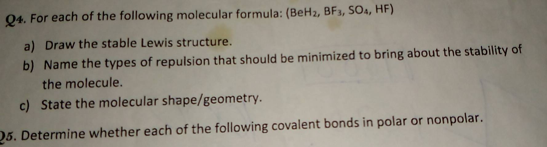 For each of the following molecular formula: (BeH_2,BF_3,SO_4,HF)
a) Draw the stable Lewis structure. 
b) Name the types of repulsion that should be minimized to bring about the stability of 
the molecule. 
c) State the molecular shape/geometry. 
Q5. Determine whether each of the following covalent bonds in polar or nonpolar.