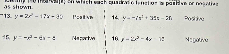 luentiy the interval(s) on which each quadratic function is positive or negative 
as shown. 
13. y=2x^2-17x+30 Positive 14. y=-7x^2+35x-28 Positive 
15. y=-x^2-6x-8 Negative 16. y=2x^2-4x-16 Negative