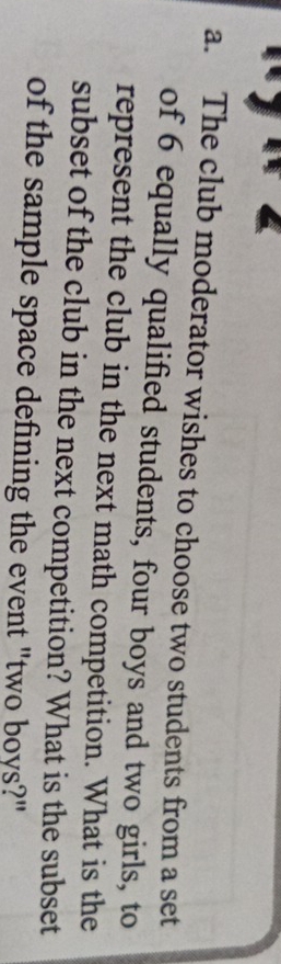 The club moderator wishes to choose two students from a set 
of 6 equally qualified students, four boys and two girls, to 
represent the club in the next math competition. What is the 
subset of the club in the next competition? What is the subset 
of the sample space defining the event "two boys?"