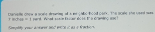 7 inches =1 Danielle drew a scale drawing of a neighborhood park. The scale she used was 
yard. What scale factor does the drawing use? 
Simplify your answer and write it as a fraction.