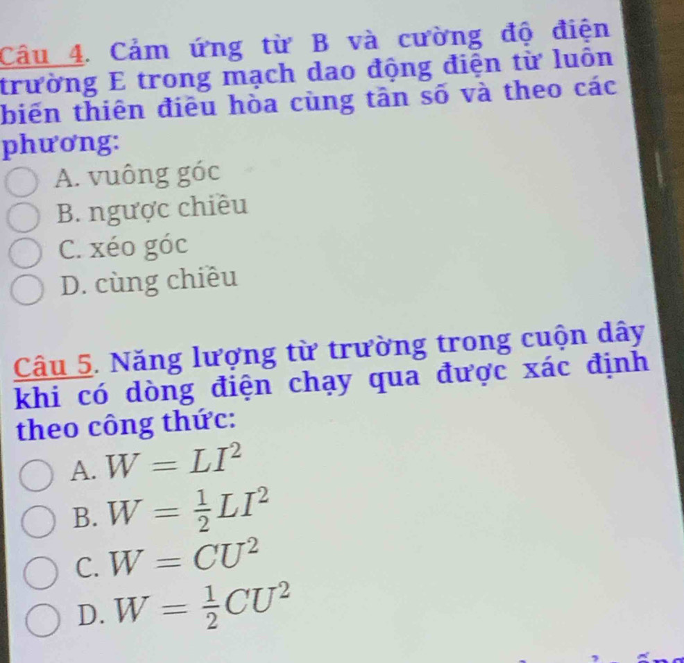 Cảm ứng từ B và cường độ điện
trường E trong mạch dao động điện từ luôn
biến thiên điều hòa cùng tân số và theo các
phương:
A. vuông góc
B. ngược chiều
C. xéo góc
D. cùng chiều
Câu 5. Năng lượng từ trường trong cuộn dây
khi có dòng điện chạy qua được xác định
theo công thức:
A. W=LI^2
B. W= 1/2 LI^2
C. W=CU^2
D. W= 1/2 CU^2