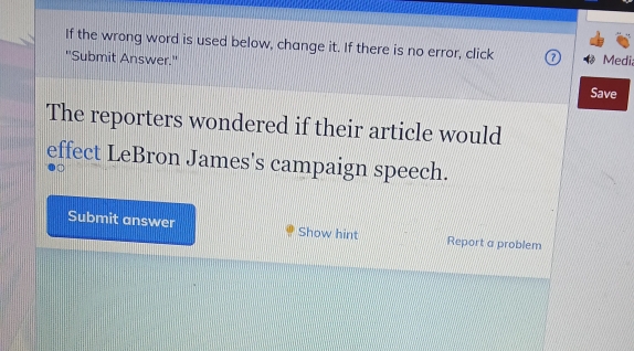 If the wrong word is used below, change it. If there is no error, click Media 
''Submit Answer.'' Save 
The reporters wondered if their article would 
effect LeBron James's campaign speech. 
Submit answer Show hint Report a problem