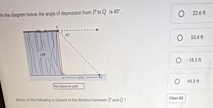 In the diagram below, the angle of depression from P to Qis 45°. 22.6 ft
P
、
45°
55.4 ft
Cliff
18.5 ft
32 ft 1Q 45.3 ft
Not drawn to scale
Which of the following is closest to the distance between P and Q ? Clear All