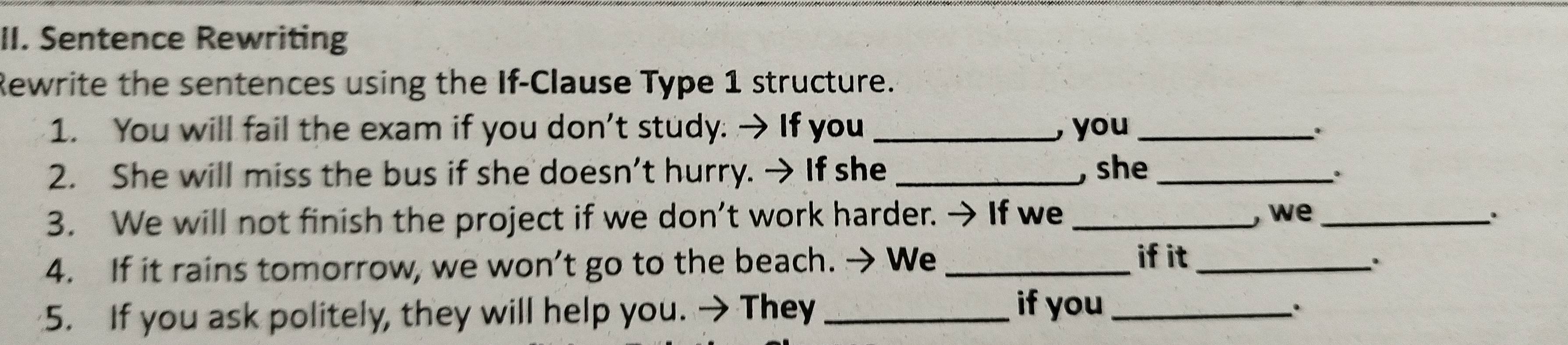 Sentence Rewriting 
Rewrite the sentences using the If-Clause Type 1 structure. 
1. You will fail the exam if you don’t study. → If you _, you_ 
2. She will miss the bus if she doesn’t hurry. → If she _, she_ 
。 
3. We will not finish the project if we don’t work harder. → If we _, we _. 
if it 
4. If it rains tomorrow, we won’t go to the beach. → We __. 
5. If you ask politely, they will help you. → They_ 
if you_