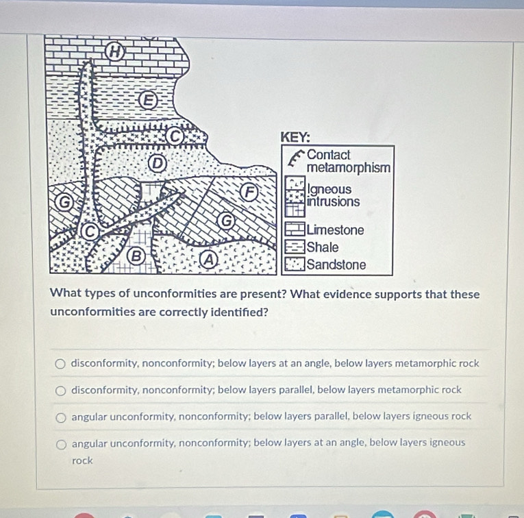 What types of unconformities are present? What evidence supports that these
unconformities are correctly identifed?
disconformity, nonconformity; below layers at an angle, below layers metamorphic rock
disconformity, nonconformity; below layers parallel, below layers metamorphic rock
angular unconformity, nonconformity; below layers parallel, below layers igneous rock
angular unconformity, nonconformity; below layers at an angle, below layers igneous
rock