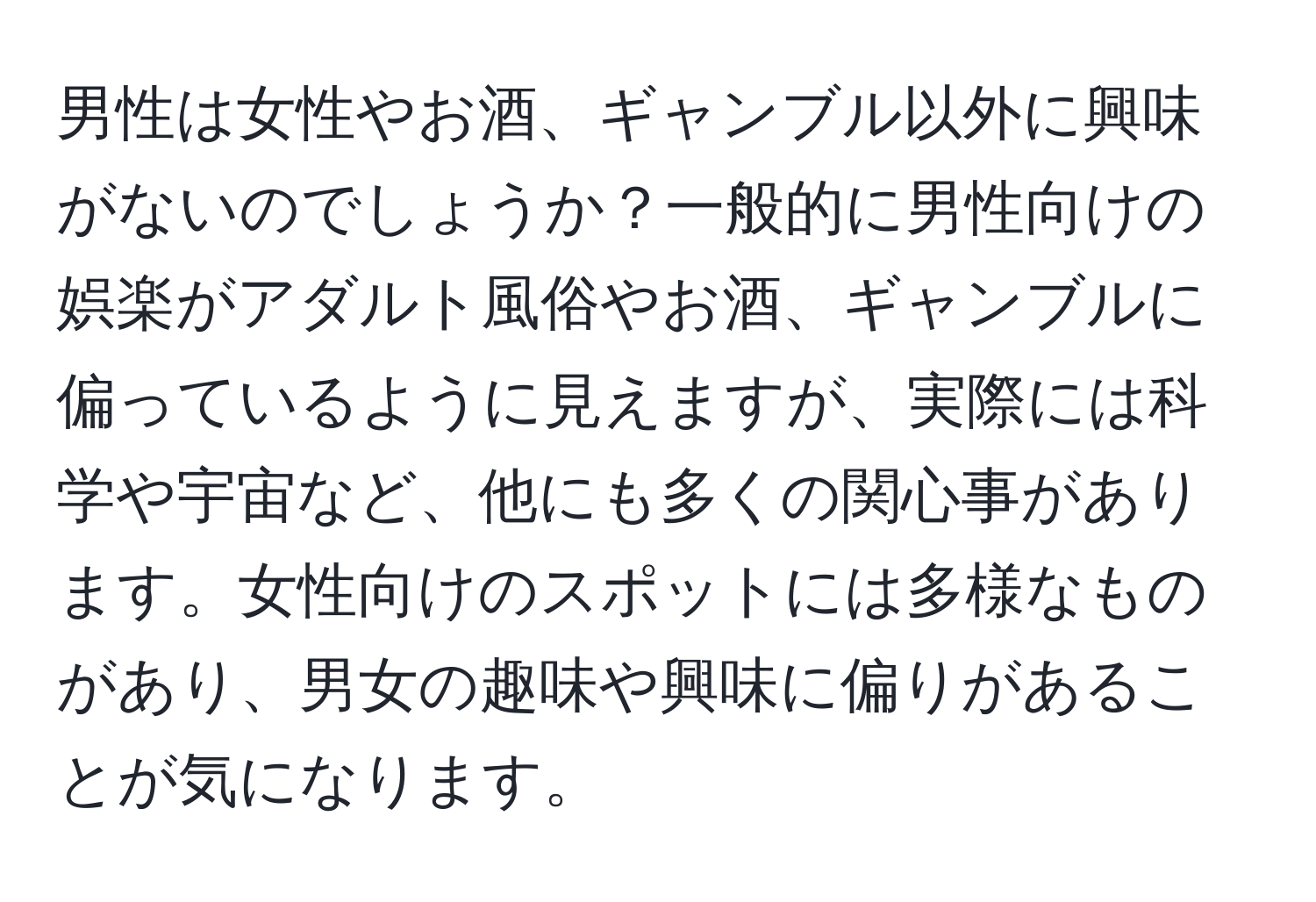 男性は女性やお酒、ギャンブル以外に興味がないのでしょうか？一般的に男性向けの娯楽がアダルト風俗やお酒、ギャンブルに偏っているように見えますが、実際には科学や宇宙など、他にも多くの関心事があります。女性向けのスポットには多様なものがあり、男女の趣味や興味に偏りがあることが気になります。