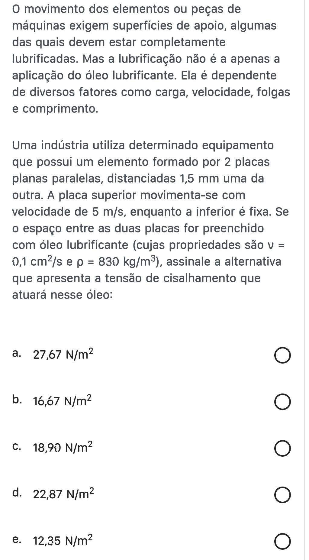 movimento dos elementos ou peças de
máquinas exigem superfícies de apoio, algumas
das quais devem estar completamente
lubrificadas. Mas a lubrificação não é a apenas a
aplicação do óleo lubrificante. Ela é dependente
de diversos fatores como carga, velocidade, folgas
e comprimento.
Uma indústria utiliza determinado equipamento
que possui um elemento formado por 2 placas
planas paralelas, distanciadas 1,5 mm uma da
outra. A placa superior movimenta-se com
velocidade de 5 m/s, enquanto a inferior é fixa. Se
o espaço entre as duas placas for preenchido
com óleo lubrificante (cujas propriedades são v=
0,1cm^2/s e rho =830kg/m^3) , assinale a alternativa
que apresenta a tensão de cisalhamento que
atuará nesse óleo:
a. 27,67N/m^2
b. 16,67N/m^2
C. 18,90N/m^2
d. 22,87N/m^2
e. 12,35N/m^2