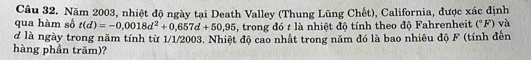 Năm 2003, nhiệt độ ngày tại Death Valley (Thung Lũng Chết), California, được xác định 
qua hàm số t(d)=-0,0018d^2+0,657d+50,95 , trong đó t là nhiệt độ tính theo độ Fahrenheit (^circ F) và 
d là ngày trong năm tính từ 1/1/2003. Nhiệt độ cao nhất trong năm đó là bao nhiêu độ F (tính đến 
hàng phần trăm)?