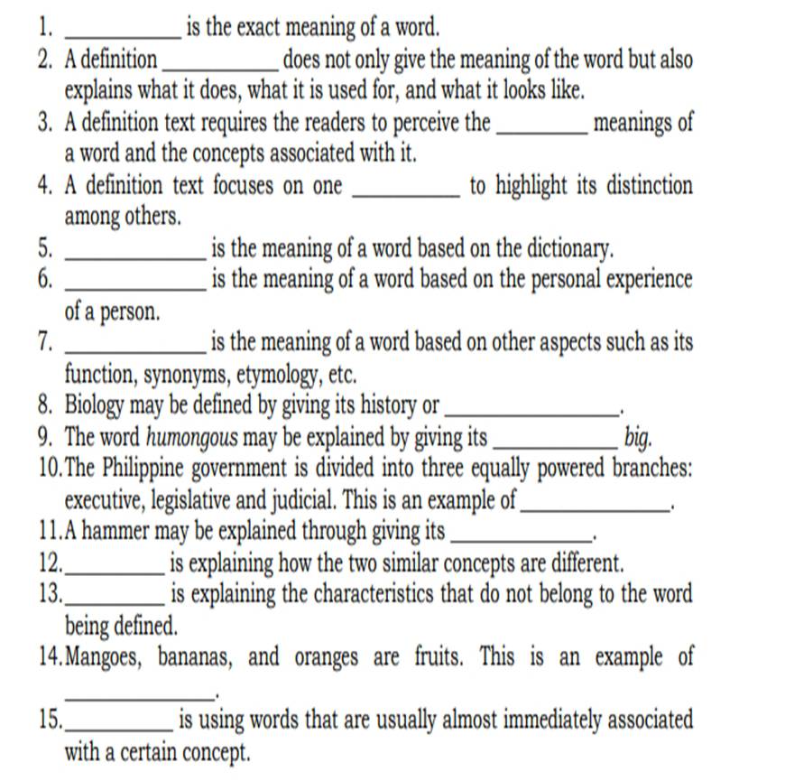 is the exact meaning of a word. 
2. A definition _does not only give the meaning of the word but also 
explains what it does, what it is used for, and what it looks like. 
3. A definition text requires the readers to perceive the _meanings of 
a word and the concepts associated with it. 
4. A definition text focuses on one _to highlight its distinction 
among others. 
5. _is the meaning of a word based on the dictionary. 
6. _is the meaning of a word based on the personal experience 
of a person. 
7. _is the meaning of a word based on other aspects such as its 
function, synonyms, etymology, etc. 
8. Biology may be defined by giving its history or_ 
_. 
9. The word humongous may be explained by giving its _big. 
10.The Philippine government is divided into three equally powered branches: 
executive, legislative and judicial. This is an example of_ 
. 
11.A hammer may be explained through giving its_ 
. 
12._ is explaining how the two similar concepts are different. 
13._ is explaining the characteristics that do not belong to the word 
being defined. 
14.Mangoes, bananas, and oranges are fruits. This is an example of 
_. 
15._ is using words that are usually almost immediately associated 
with a certain concept.