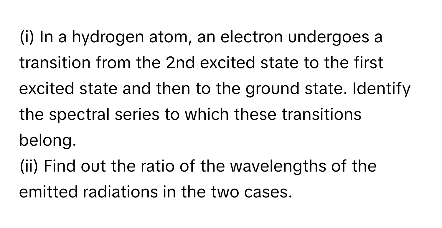 In a hydrogen atom, an electron undergoes a transition from the 2nd excited state to the first excited state and then to the ground state. Identify the spectral series to which these transitions belong. 

(ii) Find out the ratio of the wavelengths of the emitted radiations in the two cases.