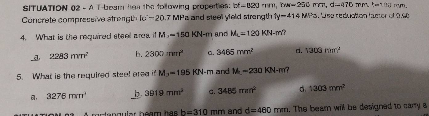 SITUATION 02 - A T-beam has the following properties: bf=820mm, bw=250mm, d=470mm, t=100mm. 
Concrete compressive strength fc'=20 7 MPa and steel yield strength fy=414MPa. Use reduction factor of 0.90
4. What is the required steel area if M_D=150KN-m and M_L=120KN-m ?
_ a. 2283mm^2
b. 2300mm^2 C. 3485mm^2 d. 1303mm^2
5. What is the required stee! area if M_D=195KN-m and M_L=230KN-m ?
a. 3276mm^2
b. 3919mm^2 C. 3485mm^2 d. 1303mm^2
b=310mm and d=460mm. The beam will be designed to carry a