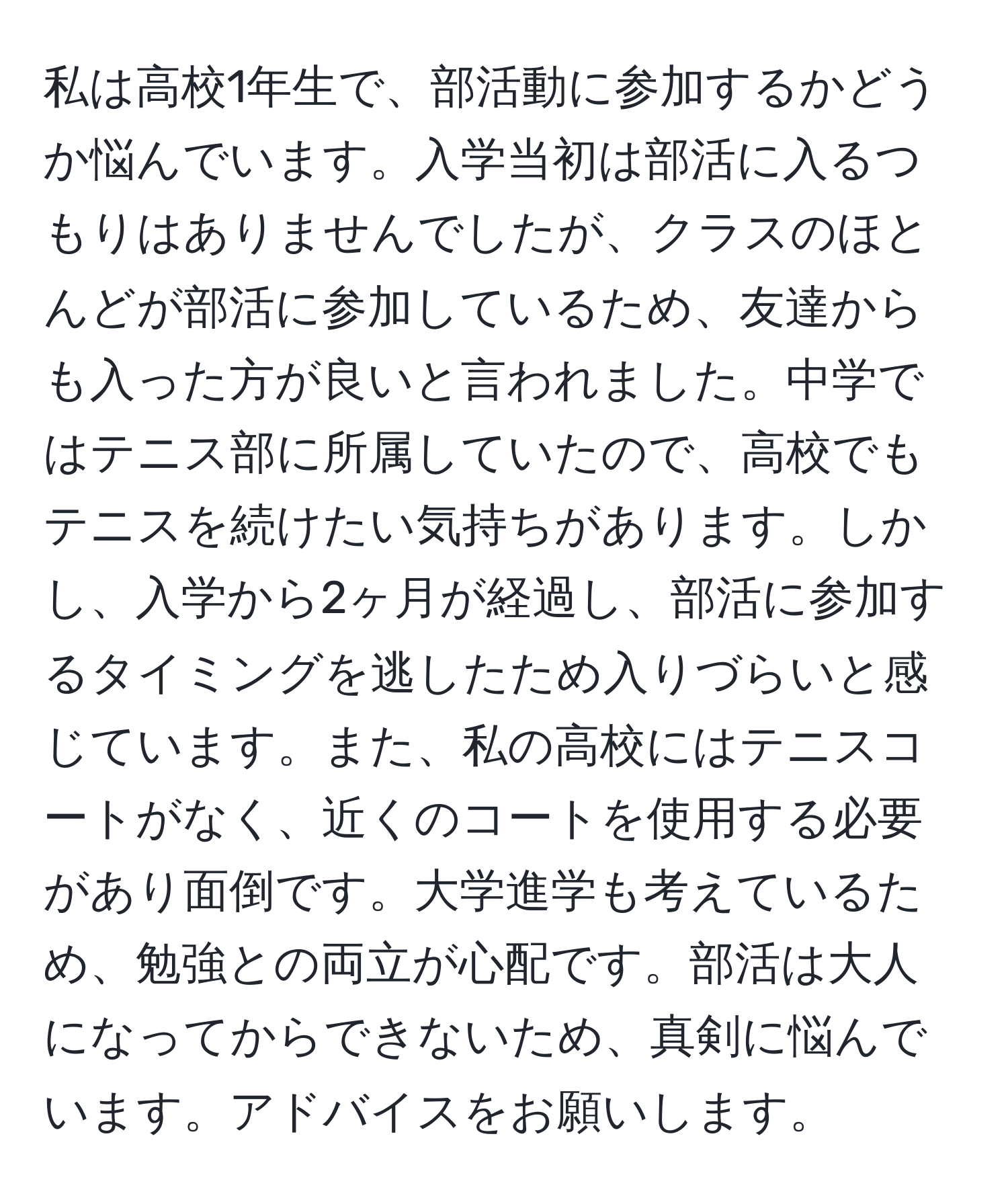 私は高校1年生で、部活動に参加するかどうか悩んでいます。入学当初は部活に入るつもりはありませんでしたが、クラスのほとんどが部活に参加しているため、友達からも入った方が良いと言われました。中学ではテニス部に所属していたので、高校でもテニスを続けたい気持ちがあります。しかし、入学から2ヶ月が経過し、部活に参加するタイミングを逃したため入りづらいと感じています。また、私の高校にはテニスコートがなく、近くのコートを使用する必要があり面倒です。大学進学も考えているため、勉強との両立が心配です。部活は大人になってからできないため、真剣に悩んでいます。アドバイスをお願いします。