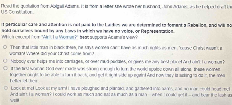 Read the quotation from Abigail Adams. It is from a letter she wrote her husband, John Adams, as he helped draft th 
US Constitution. 
If perticuliar care and attention is not paid to the Laidies we are determined to foment a Rebelion, and will no 
hold ourselves bound by any Laws in which we have no voice, or Representation. 
Which excerpt from "Ain't I a Woman?" best supports Adams's view? 
Then that little man in black there, he says women can't have as much rights as men, 'cause Christ wasn't a 
woman! Where did your Christ come from? 
Nobody ever helps me into carriages, or over mud-puddles, or gives me any best place! And ain't I a woman? 
If the first woman God ever made was strong enough to turn the world upside down all alone, these women 
together ought to be able to turn it back, and get it right side up again! And now they is asking to do it, the men 
better let them. 
Look at me! Look at my arm! I have ploughed and planted, and gathered into barns, and no man could head me! 
And ain't I a woman? I could work as much and eat as much as a man - when I could get it - and bear the lash as 
well]