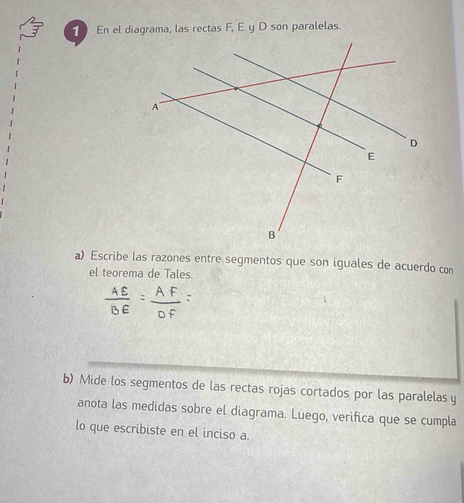 Escribe las razones entre segmentos que son iguales de acuerdo con 
el teorema de Tales. 
b) Mide los segmentos de las rectas rojas cortados por las paralelas y 
anota las medidas sobre el diagrama. Luego, verifica que se cumpla 
lo que escribiste en el inciso a.