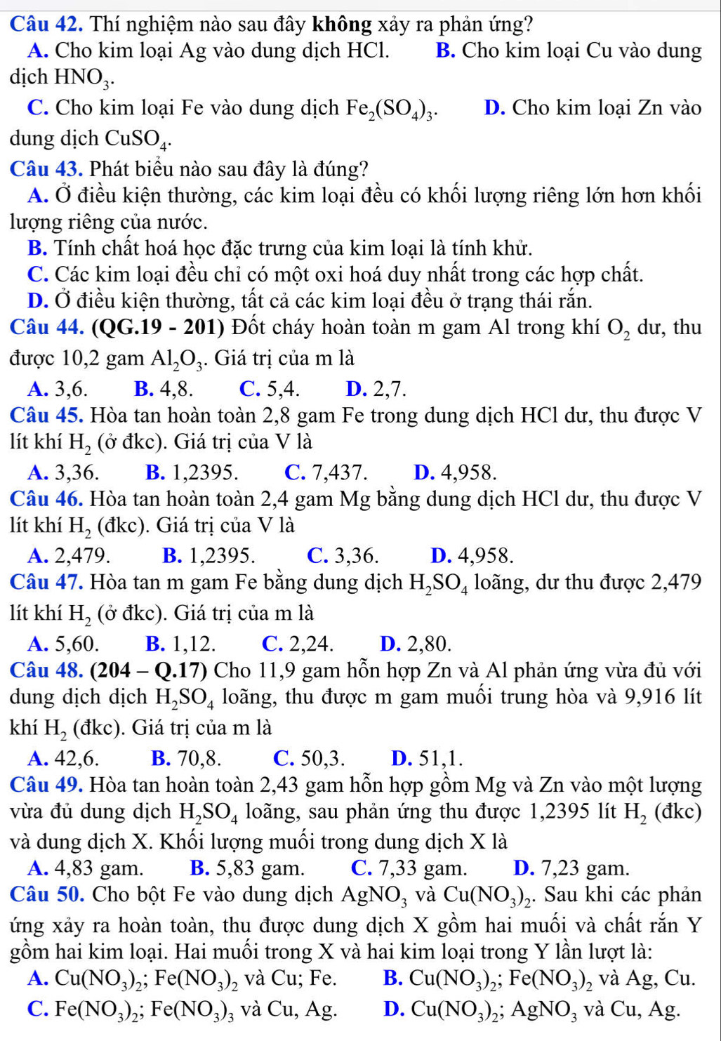 Thí nghiệm nào sau đây không xảy ra phản ứng?
A. Cho kim loại Ag vào dung dịch HCl. B. Cho kim loại Cu vào dung
dịch HN O_3.
C. Cho kim loại Fe vào dung dịch Fe_2(SO_4)_3. D. Cho kim loại Zn vào
dung dịch CuSO_4.
Câu 43. Phát biểu nào sau đây là đúng?
A. Ở điều kiện thường, các kim loại đều có khối lượng riêng lớn hơn khối
lượng riêng của nước.
B. Tính chất hoá học đặc trưng của kim loại là tính khử.
C. Các kim loại đều chỉ có một oxi hoá duy nhất trong các hợp chất.
D. Ở điều kiện thường, tất cả các kim loại đều ở trạng thái rắn.
Câu 44. (QG.19 - 201) Đốt cháy hoàn toàn m gam Al trong khí O_2 dư, thu
được 10,2 gam Al_2O_3. Giá trị của m là
A. 3,6. B. 4,8. C. 5,4. D. 2,7.
Câu 45. Hòa tan hoàn toàn 2,8 gam Fe trong dung dịch HCl dư, thu được V
lít khí H_2 (ở đkc). Giá trị của V là
A. 3,36. B. 1,2395. C. 7,437. D. 4,958.
Câu 46. Hòa tan hoàn toàn 2,4 gam Mg bằng dung dịch HCl dư, thu được V
lít khí H_2(dkc). Giá trị của V là
A. 2,479. B. 1,2395. C. 3,36. D. 4,958.
Câu 47. Hòa tan m gam Fe bằng dung dịch H_2SO_4 loãng, dư thu được 2,479
lít khí H_2 (ở đkc). ). Giá trị của m là
A. 5,60. B. 1,12. C. 2,24. D. 2,80.
Câu 48. (204- -  Q.17) Cho 11,9 gam hỗn hợp Zn và Al phản ứng vừa đủ với
dung dịch dịch H_2SO_4 loãng, thu được m gam muối trung hòa và 9,916 lít
khí H_2(dkc) ). Giá trị của m là
A. 42,6. B. 70,8. C. 50,3. D. 51,1.
Câu 49. Hòa tan hoàn toàn 2,43 gam hỗn hợp gồm Mg và Zn vào một lượng
vừa đủ dung dịch H_2SO_4 loãng, sau phản ứng thu được 1,2395 lít H_2 (đkc)
và dung dịch X. Khối lượng muối trong dung dịch X là
A. 4,83 gam. B. 5,83 gam. C. 7,33 gam. D. 7,23 gam.
Câu 50. Cho bột Fe vào dung dịch AgNO_3 và Cu(NO_3)_2. Sau khi các phản
ứng xảy ra hoàn toàn, thu được dung dịch X gồm hai muối và chất rắn Y
gồm hai kim loại. Hai muối trong X và hai kim loại trong Y lần lượt là:
A. Cu(NO_3)_2;Fe(NO_3)_2 và Cu; Fe. B. Cu(NO_3)_2;Fe(NO_3)_2 và Ag, Cu.
C. Fe(NO_3)_2;Fe(NO_3)_3 và Cu, Ag. D. Cu(NO_3)_2;AgNO_3 và Cu , Ag.