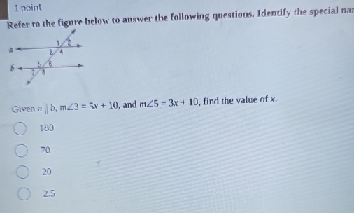 Refer to the figure below to answer the following questions. Identify the special nar
Given a||b, m∠ 3=5x+10 , and m∠ 5=3x+10 , find the value of x.
180
70
20
2.5