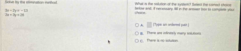 Solve by the elimination method. What is the solution of the system? Select the correct choice
3x-2y=-13
below and, if necessary, fill in the answer box to complete your
choice.
2x+3y=26
A. □ (Type an ordered pair.)
B. There are infinitely many solutions
C. There is no solution.
