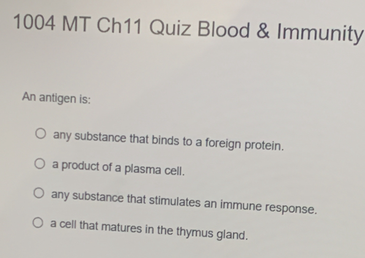 1004 MT Ch11 Quiz Blood & Immunity
An antigen is:
any substance that binds to a foreign protein.
a product of a plasma cell.
any substance that stimulates an immune response.
a cell that matures in the thymus gland.