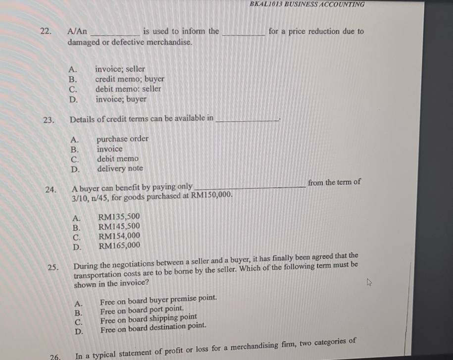 BKAL1013 BUSINESS ACCOUNTING
22. A/An _is used to inform the _for a price reduction due to
damaged or defective merchandise.
A. invoice; seller
B. credit memo; buyer
C. debit memo: seller
D. invoice; buyer
23. Details of credit terms can be available in_
A. purchase order
B. invoice
C. debit memo
D. delivery note
24. A buyer can benefit by paying only_ from the term of
3/10, n/45, for goods purchased at RM150,000.
A. RM135,500
B. RM145,500
C. RM154,000
D. RM165,000
25. During the negotiations between a seller and a buyer, it has finally been agreed that the
transportation costs are to be borne by the seller. Which of the following term must be
shown in the invoice?
A. Free on board buyer premise point.
B. Free on board port point.
C. Free on board shipping point
D. Free on board destination point.
26. In a typical statement of profit or loss for a merchandising firm, two categories of