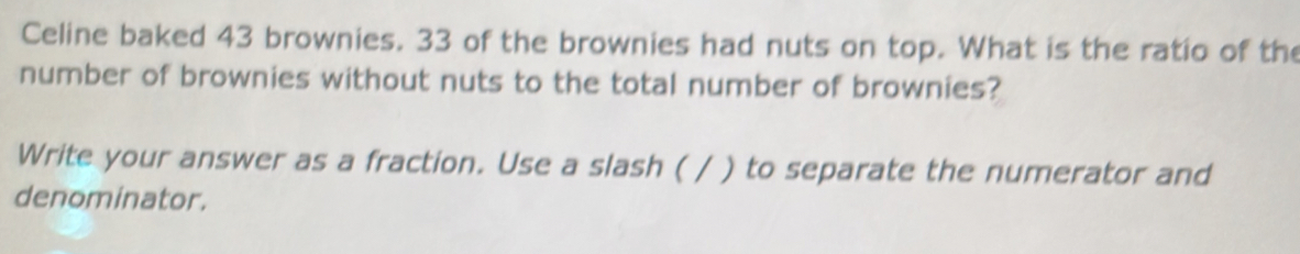 Celine baked 43 brownies. 33 of the brownies had nuts on top. What is the ratio of the 
number of brownies without nuts to the total number of brownies? 
Write your answer as a fraction. Use a slash ( / ) to separate the numerator and 
denominator.