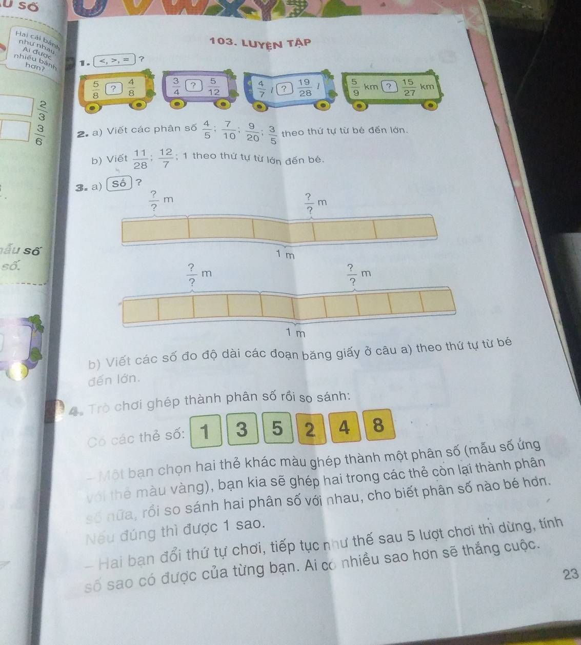 Số
Hai cái bánh
103. LuyệN tập
như nhau Ai được
1. , = ?
nhiều bánh hơn?
 5/8  ?  4/8   3/4   5/12   4/7 l ?  19/28   5/9 km ?  15/27 km
□  2/3 .
□  3/6  2. a) Viết các phân số  4/5 ; 7/10 ; 9/20 ; 3/5  theo thứ tự từ bé đến lớn.
b) Viết  11/28 ; 12/7 ; 1 theo thứ tự từ lớn đến bé.
3. a) Số  ?
 ?/? m
 ?/? m
sẫu số 1 m
số.
b) Viết các số đo độ dài các đoạn băng giấy ở câu a) theo thứ tự từ bé
đến lớn.
4 Trò chơi ghép thành phân số rồi so sánh:
Có các thẻ số: 1 3 5 2 4 8
-Một bạn chọn hai thẻ khác màu ghép thành một phân số (mẫu số ứng
với thể màu vàng), bạn kia sẽ ghép hai trong các thẻ còn lại thành phân
số nữa, rồi so sánh hai phân số với nhau, cho biết phân số nào bé hơn.
Nếu đúng thì được 1 sao.
- Hai bạn đổi thứ tự chơi, tiếp tục như thế sau 5 lượt chơi thì dừng, tính
số sao có được của từng bạn. Ai có nhiều sao hơn sẽ thắng cuộc.
23