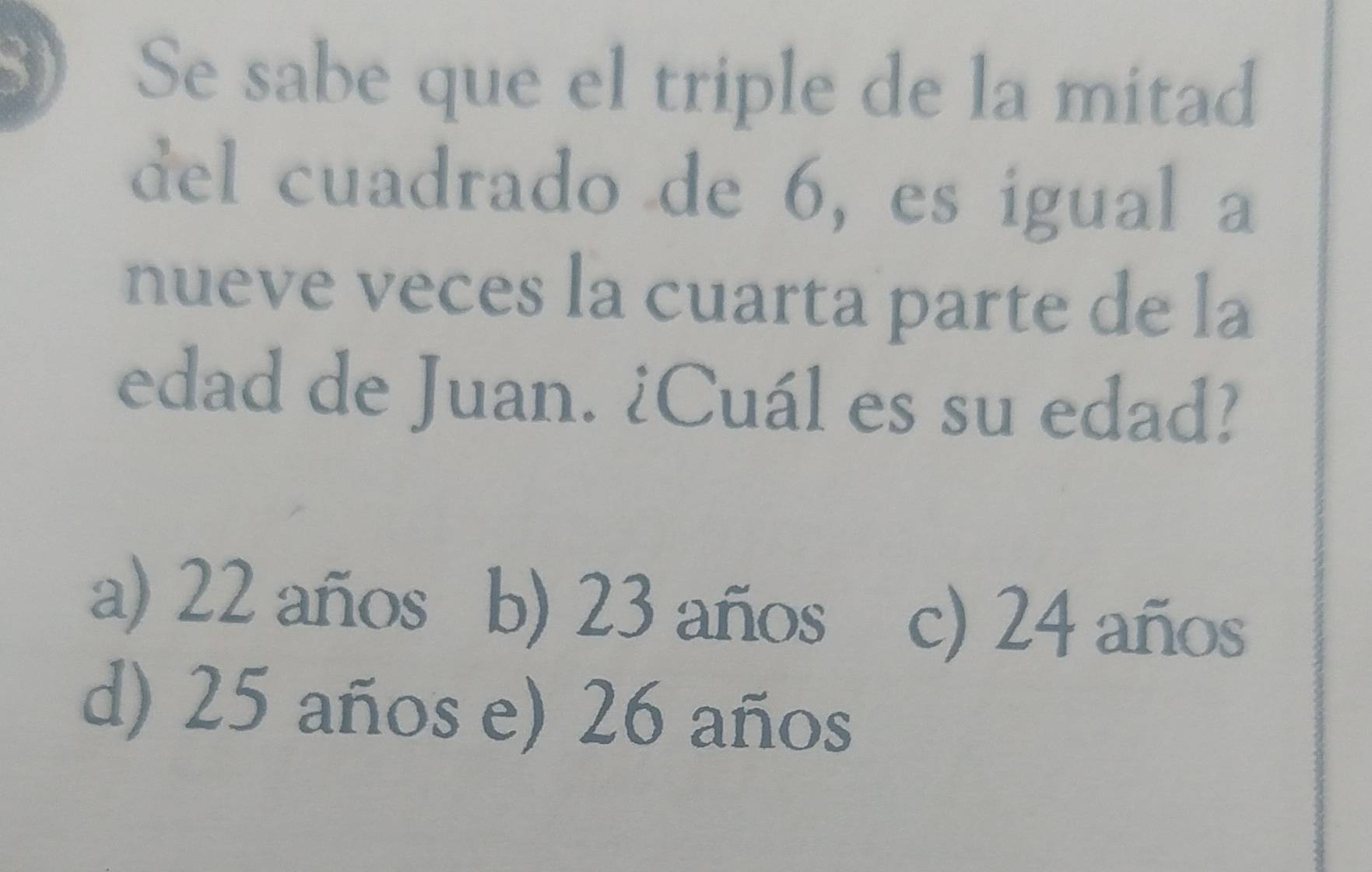 Se sabe que el triple de la mitad
del cuadrado de 6, es igual a
nueve veces la cuarta parte de la
edad de Juan. ¿Cuál es su edad?
a) 22 años b) 23 años c) 24 años
d) 25 años e) 26 años