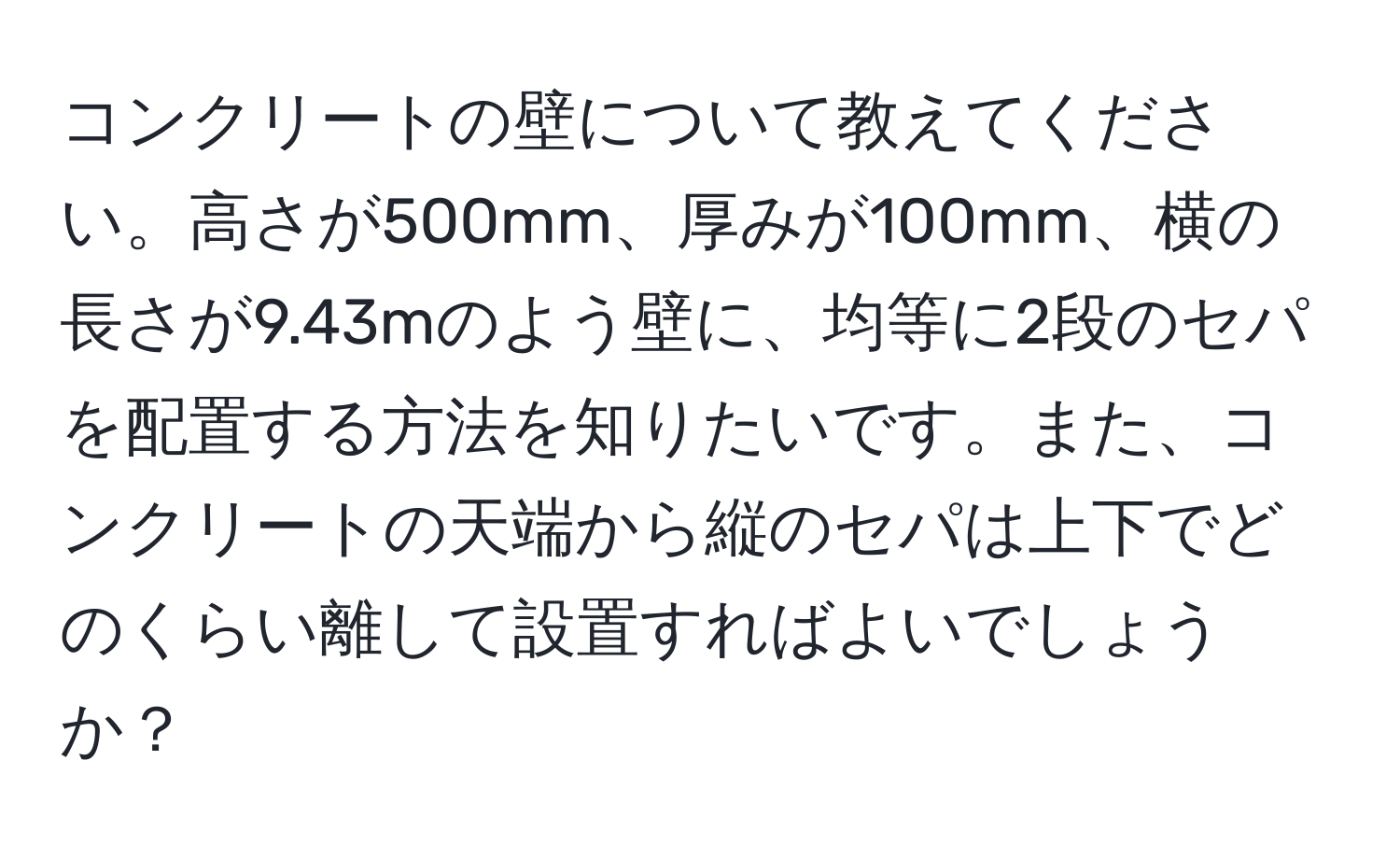 コンクリートの壁について教えてください。高さが500mm、厚みが100mm、横の長さが9.43mのよう壁に、均等に2段のセパを配置する方法を知りたいです。また、コンクリートの天端から縦のセパは上下でどのくらい離して設置すればよいでしょうか？