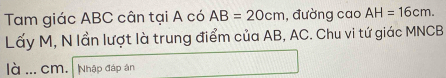 Tam giác ABC cân tại A có AB=20cm , đường cao AH=16cm. 
Lấy M, N lần lượt là trung điểm của AB, AC. Chu vi tứ giác MNCB
là _ cm. Nhập đáp án