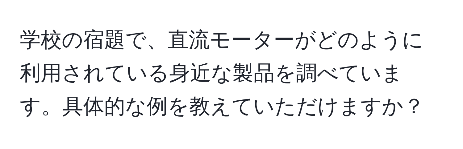 学校の宿題で、直流モーターがどのように利用されている身近な製品を調べています。具体的な例を教えていただけますか？