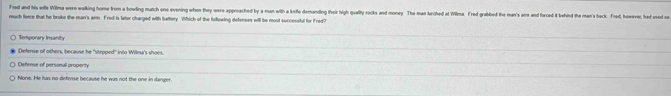 Fred and his wife Wilma were walking home from a bowling match one evening when they were approached by a man with a knife dernanding their high quality rocks and money. The man lurched at Wilma. Fred grabbed the man's arm and forced it behind the man's back. Fred, howe, hadd s
much force that he broke the man's arm. Fred is later charged with battery Which of the following defenses will be most successful for Fred?
Temporary Insanity
Defense of others, because he "stepped" into Wilma's shoes.
Defense of personal property
None. He has no defense because he was not the one in danger.