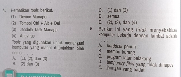 Perhatikan tools berikut. C. (1) dan (3)
(1) Device Manager D. semua
(2) Tombol Ctrl+Alt+Del E. (2), (3), dan (4)
(3) Jendela Task Manager 5. Berikut ini yang tidak menyebabkan
(4) Antivirus
komputer bekerja dengan lambat adalah
Tools yang digunakan untuk menangani A. harddisk penuh
komputer yang macet ditunjukkan oleh B. memori kurang
nomor . . . . C. program latar belakang
A. (1), (2), dan (3) D. temporary files yang tidak dihapus
B. (2) dan (3) E. jaringan yang padat