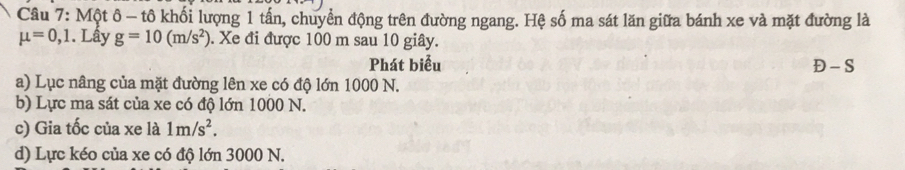 Một ô - tô khối lượng 1 tấn, chuyển động trên đường ngang. Hệ số ma sát lăn giữa bánh xe và mặt đường là
mu =0,1. Lấy g=10(m/s^2). Xe đi được 100 m sau 10 giây.
Phát biểu Đ - S
a) Lục nâng của mặt đường lên xe có độ lớn 1000 N.
b) Lực ma sát của xe có độ lớn 1000 N.
c) Gia tốc của xe là 1m/s^2.
d) Lực kéo của xe có độ lớn 3000 N.