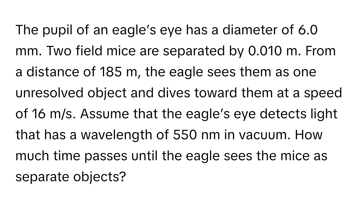 The pupil of an eagle’s eye has a diameter of 6.0 mm. Two field mice are separated by 0.010 m. From a distance of 185 m, the eagle sees them as one unresolved object and dives toward them at a speed of 16 m/s. Assume that the eagle’s eye detects light that has a wavelength of 550 nm in vacuum. How much time passes until the eagle sees the mice as separate objects?