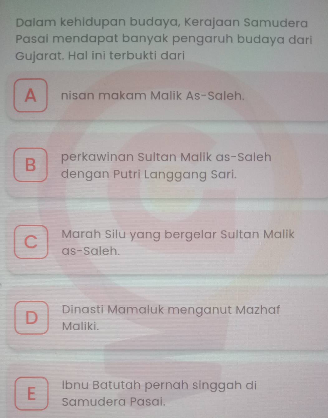 Dalam kehidupan budaya, Kerajaan Samudera
Pasai mendapat banyak pengaruh budaya dari
Gujarat. Hal ini terbukti dari
A nisan makam Malik As-Saleh.
B
perkawinan Sultan Malik as-Saleh
dengan Putri Langgang Sari.
Marah Silu yang bergelar Sultan Malik
as-Saleh.
D
Dinasti Mamaluk menganut Mazhaf
Maliki.
E
Ibnu Batutah pernah singgah di
Samudera Pasai.