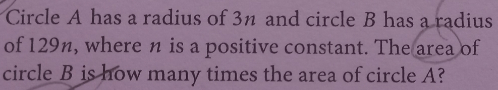 Circle A has a radius of 3n and circle B has a radius 
of 129n, where n is a positive constant. The area of 
circle B is how many times the area of circle A?