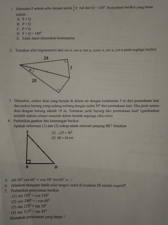 Diketahui P adalah nilai derajat untuk  2/3 π rad dan Q=120° Pernyataan berikut yang benar
adalah...
A. P>Q
B. P=Q
C. P
D. P+Q=180°
E. Tidak dapat ditentukan kesimpulan
2. Tentukan nilai trigonometri dari sin α, cos α, tan α, cosec α, sec α, cot α pada segitiga berikut
3. Diketahui, seekor ikan yang berada di dalam air dengan kedalaman 3 m dari permukaan laut
dan seekor burung yang sedang terbang dengan sudut 30° dari permukaan laut. Jika jarak antara
ikan dengan burung adalah 18 m. Tentukan jarak burung dari permukaan laut! (gambarkan
terlebih dahulu situasi masalah dalam bentuk segituga siku-siku)
4. Perhatikan gambar dan keterangan berikut.
Apakah informasi (1) dan (2) cukup untuk mencari panjang BE? Jelaskan
∠ D=30°
DE=10cm
5. sin 30°cos 60°+cos 30°sin 60°=·s
6. Jelaskan mengapa tanda nilai tangen sudut di kuadran III adalah negatif?
7. Perhatikan pernyataan berikut.
(1) sin 150°=cos 330°
(2) cos 240°=-cos 60°
(3) tan 210°=tan 30°
(4) sec 315°=sec 45°
Manakah pernyataan yang benar ?