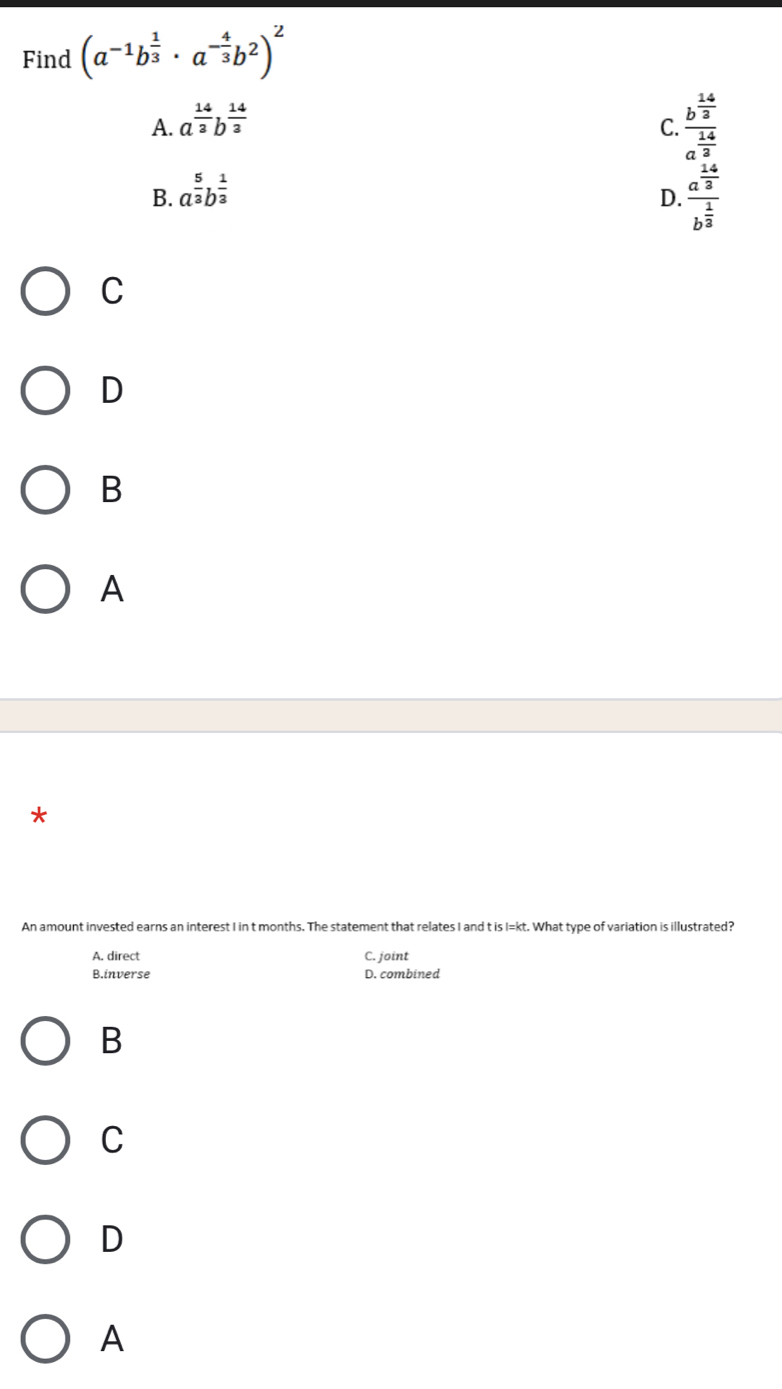 Find (a^(-1)b^(frac 1)3· a^(-frac 4)3b^2)^2
A. a^(frac 14)3b^(frac 14)3
C. frac b^(frac 14)3a^(frac 14)3
B. a^(frac 5)3b^(frac 1)3
D. frac a^(frac 14)3b^(frac 1)3
C
D
B
A
*
An amount invested earns an interest I in t months. The statement that relates I and t is I=kt. What type of variation is illustrated?
A. direct C. joint
B.inverse D. combined
B
C
D
A