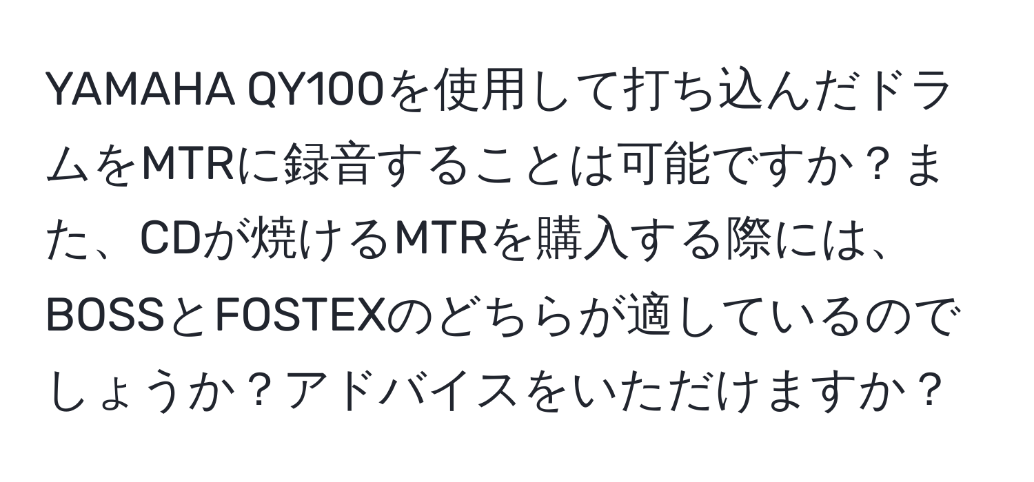 YAMAHA QY100を使用して打ち込んだドラムをMTRに録音することは可能ですか？また、CDが焼けるMTRを購入する際には、BOSSとFOSTEXのどちらが適しているのでしょうか？アドバイスをいただけますか？