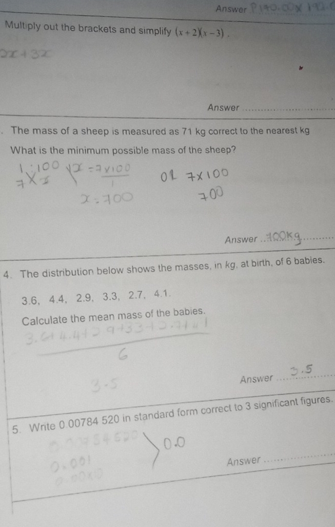 Answer 
Multiply out the brackets and simplify (x+2)(x-3). 
Answer_ 
. The mass of a sheep is measured as 71 kg correct to the nearest kg
What is the minimum possible mass of the sheep? 
Answer_ 
4. The distribution below shows the masses, in kg, at birth, of 6 babies.
3.6, 4.4, 2.9, 3.3, 2.7, 4.1. 
Calculate the mean mass of the babies. 
Answer 
_ 
5. Write 0.00784 520 in standard form correct to 3 significant figures. 
Answer 
_