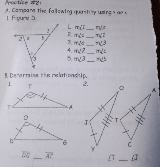 Practice #2: 
A. Compare the following quantity using or
1. Figure D. 
1. m∠ 1 _ m∠ a
2. m∠ c _ m∠ 1
3. m∠ a _ m∠ 3
4. m∠ 2 _ m∠ c
5. m∠ 3 _ m∠ b
B. Determine the relationship.
overline DG _ overline AT
[T _LJ